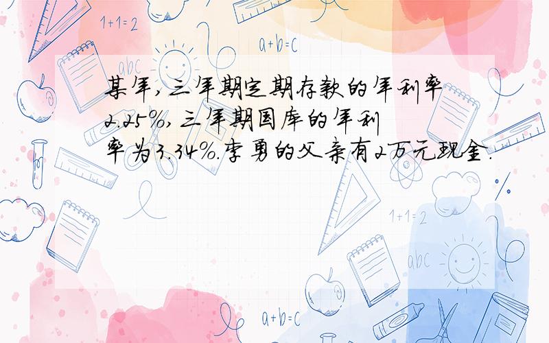 某年,三年期定期存款的年利率2.25%,三年期国库的年利率为3.34%.李勇的父亲有2万元现金.