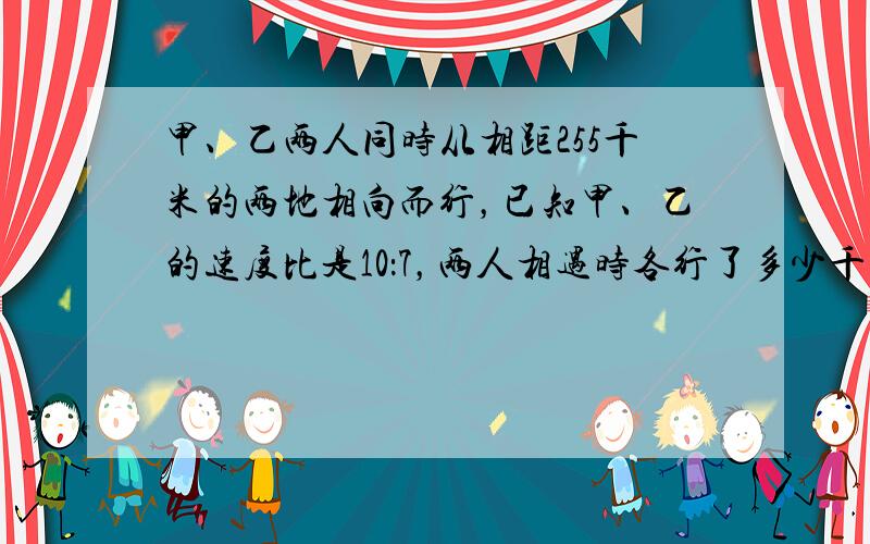 甲、乙两人同时从相距255千米的两地相向而行，已知甲、乙的速度比是10：7，两人相遇时各行了多少千米？