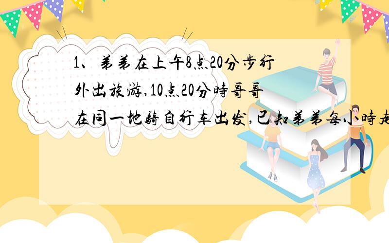 1、弟弟在上午8点20分步行外出旅游,10点20分时哥哥在同一地骑自行车出发,已知弟弟每小时走4千米,哥哥要