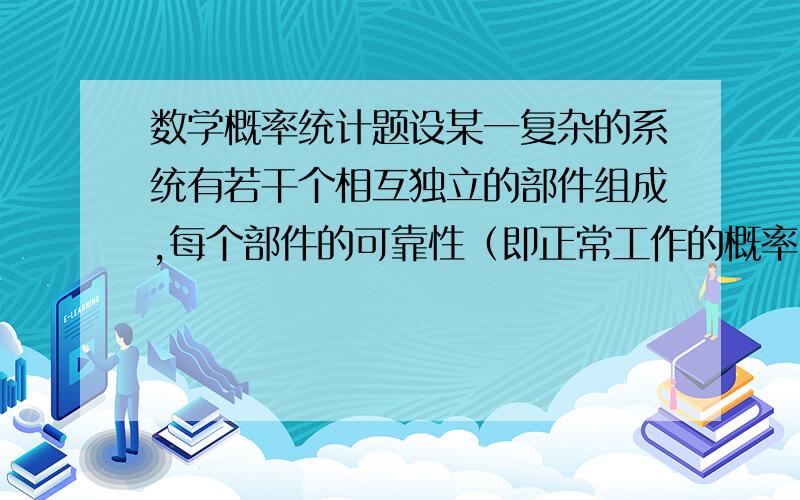 数学概率统计题设某一复杂的系统有若干个相互独立的部件组成,每个部件的可靠性（即正常工作的概率）为0.9.设必须至少有80