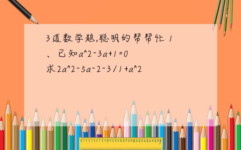 3道数学题,聪明的帮帮忙 1、已知a^2-3a+1=0 求2a^2-5a-2-3/1+a^2