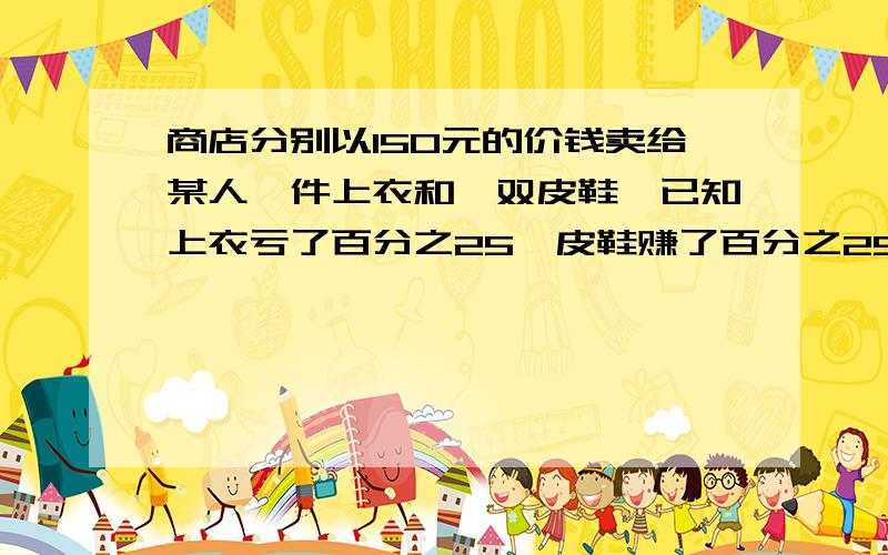 商店分别以150元的价钱卖给某人一件上衣和一双皮鞋,已知上衣亏了百分之25,皮鞋赚了百分之25,在这次交易中厂家赚了,还