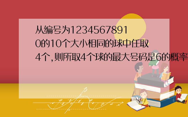 从编号为12345678910的10个大小相同的球中任取4个,则所取4个球的最大号码是6的概率