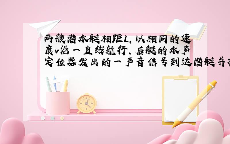 两艘潜水艇相距L,以相同的速度v沿一直线航行,后艇的水声定位器发出的一声音信号到达潜艇并被反射回来…