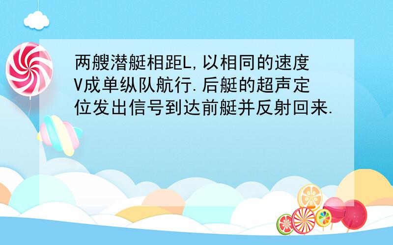 两艘潜艇相距L,以相同的速度V成单纵队航行.后艇的超声定位发出信号到达前艇并反射回来.