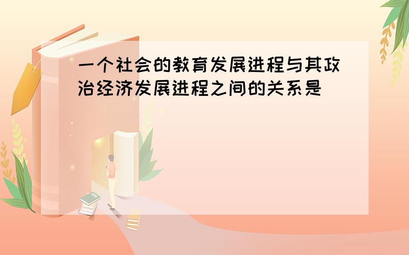 一个社会的教育发展进程与其政治经济发展进程之间的关系是