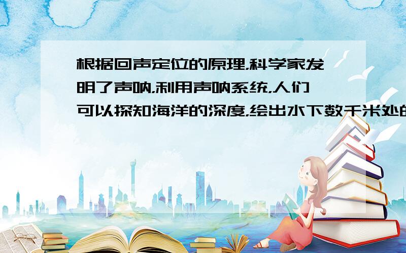 根据回声定位的原理，科学家发明了声呐，利用声呐系统，人们可以探知海洋的深度，绘出水下数千米处的地形图．若用超声测位仪向海