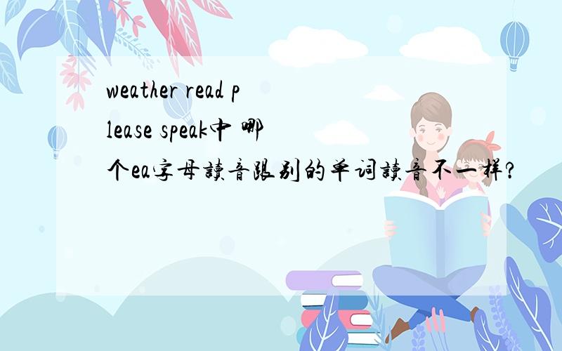 weather read please speak中 哪个ea字母读音跟别的单词读音不一样?