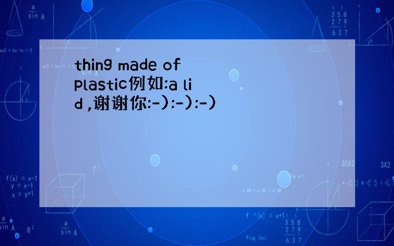 thing made of plastic例如:a lid ,谢谢你:-):-):-)