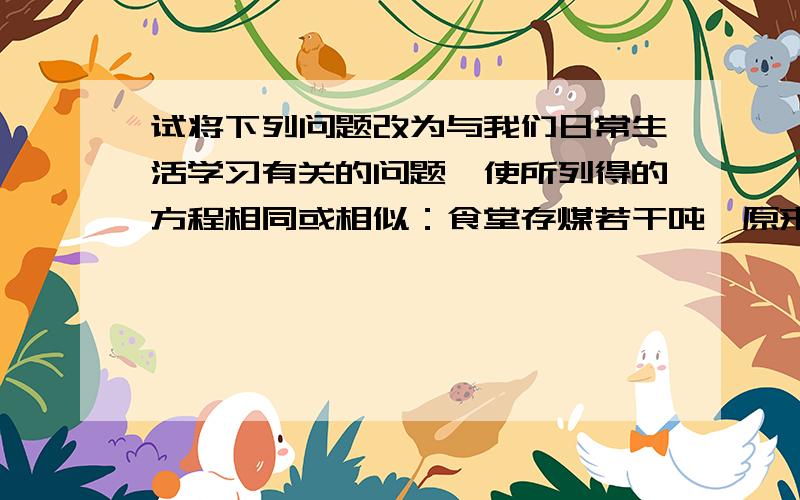 试将下列问题改为与我们日常生活学习有关的问题,使所列得的方程相同或相似：食堂存煤若干吨,原来每天烧煤三吨,用去十五吨后改