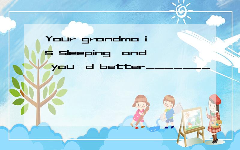 Your grandma is sleeping,and you'd better_______