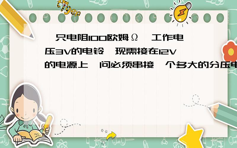 一只电阻100欧姆Ω,工作电压3V的电铃,现需接在12V的电源上,问必须串接一个多大的分压电阻!