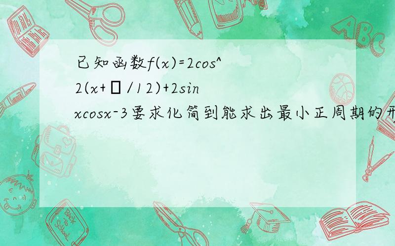 已知函数f(x)=2cos^2(x+π/12)+2sinxcosx-3要求化简到能求出最小正周期的形式