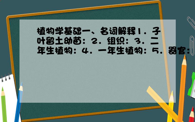 植物学基础一、名词解释1．子叶留土幼苗：2．组织：3．二年生植物：4．一年生植物：5．器官：二、填空1．植物的根、茎的伸