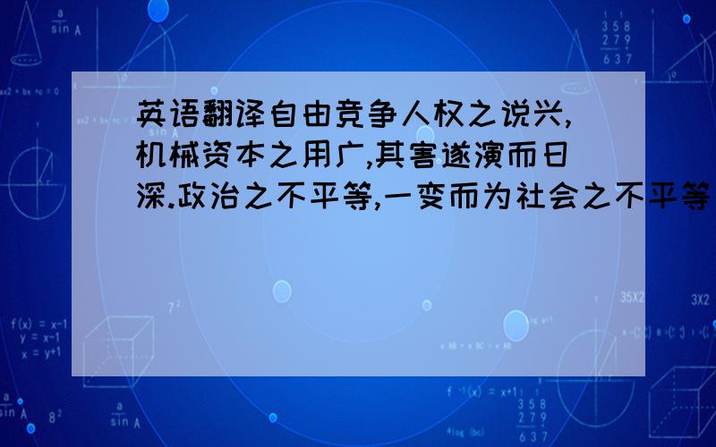 英语翻译自由竞争人权之说兴,机械资本之用广,其害遂演而日深.政治之不平等,一变而为社会之不平等；君主贵族之专制,一变而为