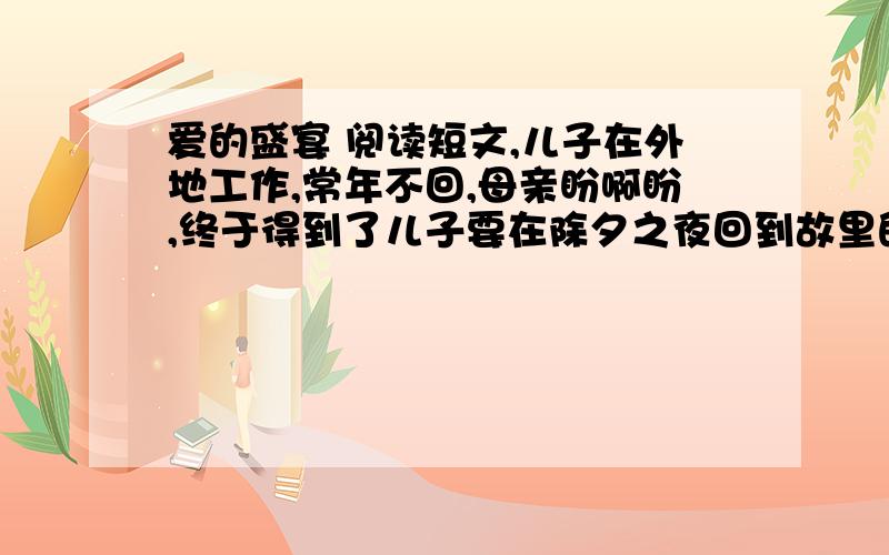 爱的盛宴 阅读短文,儿子在外地工作,常年不回,母亲盼啊盼,终于得到了儿子要在除夕之夜回到故里的喜讯.那天,在爆竹声中,母