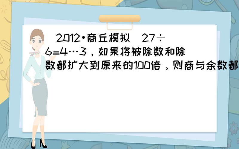 （2012•商丘模拟）27÷6=4…3，如果将被除数和除数都扩大到原来的100倍，则商与余数都不变．______．