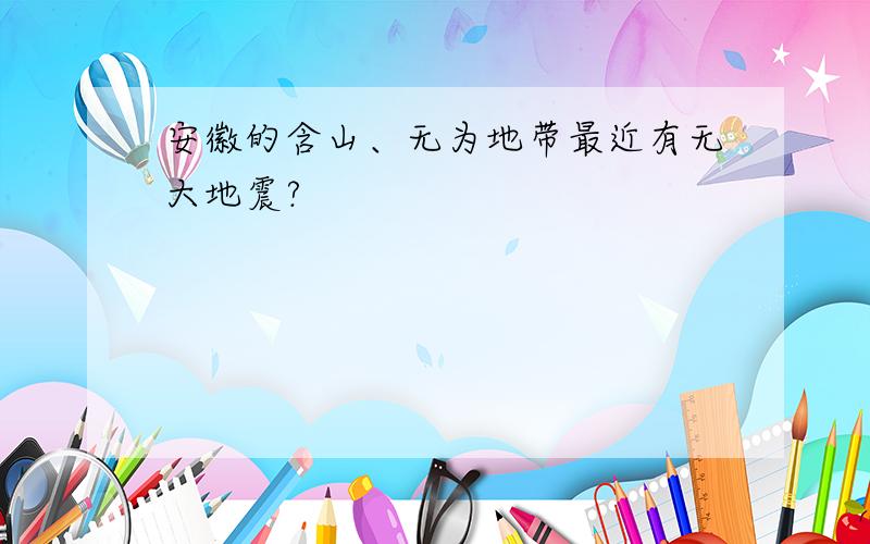 安徽的含山、无为地带最近有无大地震?