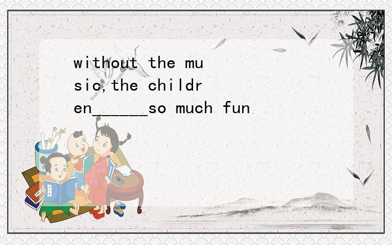 without the music,the children______so much fun