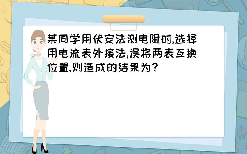 某同学用伏安法测电阻时,选择用电流表外接法,误将两表互换位置,则造成的结果为?