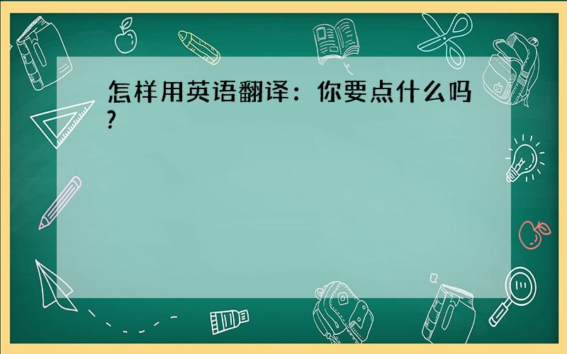 怎样用英语翻译：你要点什么吗?