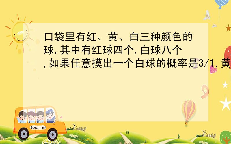 口袋里有红、黄、白三种颜色的球,其中有红球四个,白球八个,如果任意摸出一个白球的概率是3/1,黄球有多少