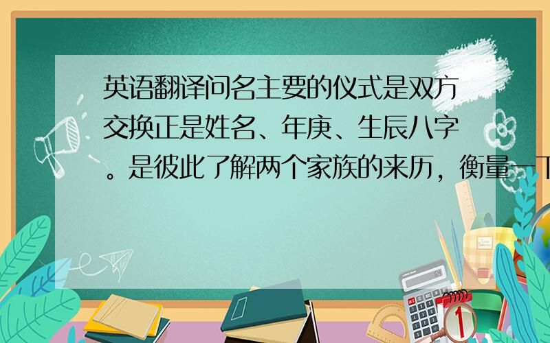 英语翻译问名主要的仪式是双方交换正是姓名、年庚、生辰八字。是彼此了解两个家族的来历，衡量一下这宗婚姻是否“门当户对”。其