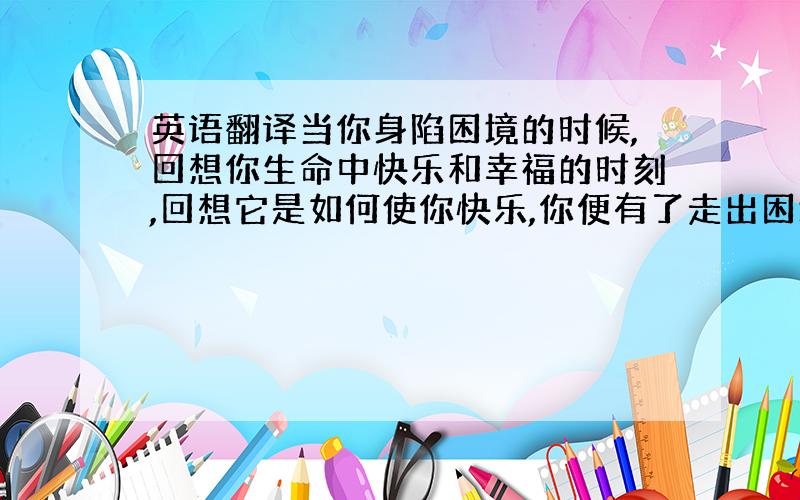 英语翻译当你身陷困境的时候,回想你生命中快乐和幸福的时刻,回想它是如何使你快乐,你便有了走出困境的勇气.