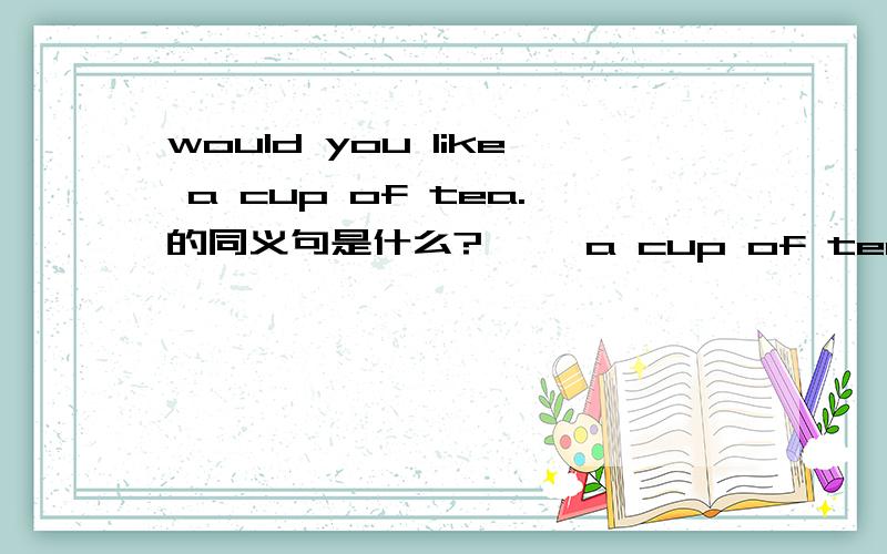 would you like a cup of tea.的同义句是什么?— —a cup of tea前边两空,一空一词