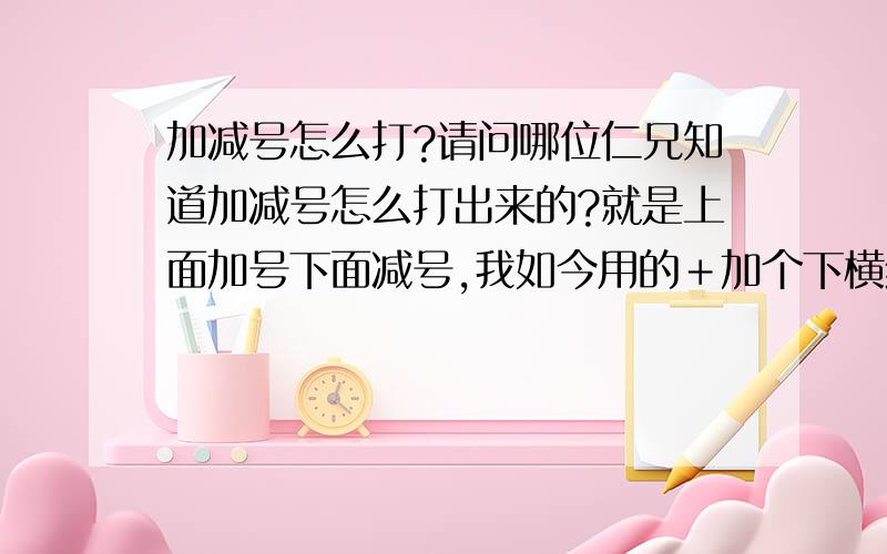 加减号怎么打?请问哪位仁兄知道加减号怎么打出来的?就是上面加号下面减号,我如今用的＋加个下横线,不是很好看,