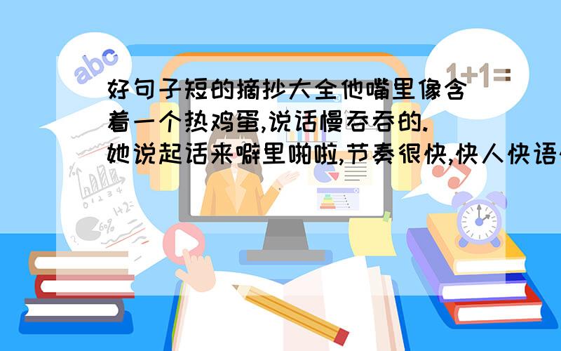 好句子短的摘抄大全他嘴里像含着一个热鸡蛋,说话慢吞吞的.她说起话来噼里啪啦,节奏很快,快人快语快性子.他说起话来,像炮筒