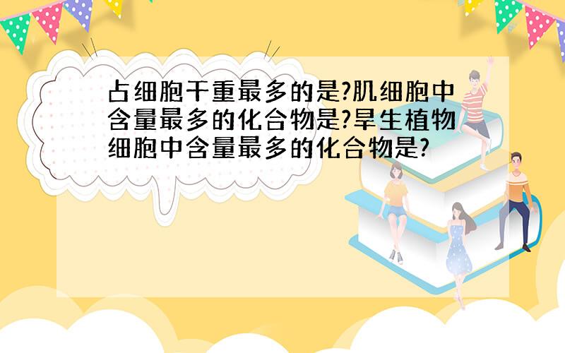 占细胞干重最多的是?肌细胞中含量最多的化合物是?旱生植物细胞中含量最多的化合物是?