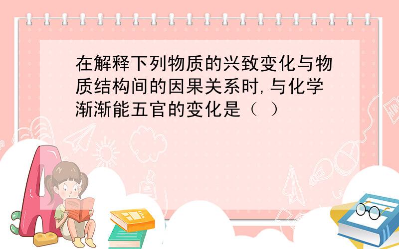 在解释下列物质的兴致变化与物质结构间的因果关系时,与化学渐渐能五官的变化是（ ）