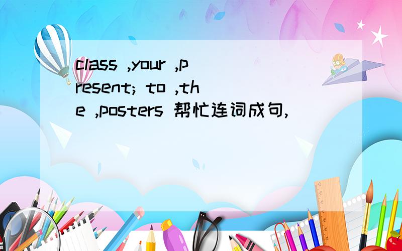 class ,your ,present; to ,the ,posters 帮忙连词成句,