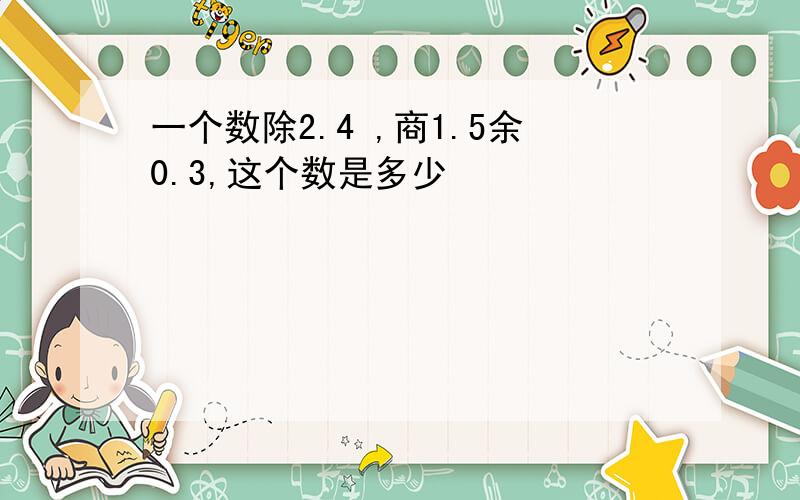 一个数除2.4 ,商1.5余0.3,这个数是多少