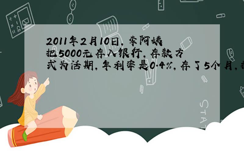 2011年2月10日,李阿姨把5000元存入银行,存款方式为活期,年利率是0.4%,存了5个月,把钱全部取出,