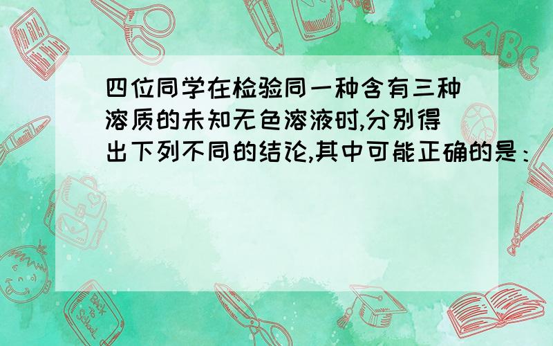 四位同学在检验同一种含有三种溶质的未知无色溶液时,分别得出下列不同的结论,其中可能正确的是：