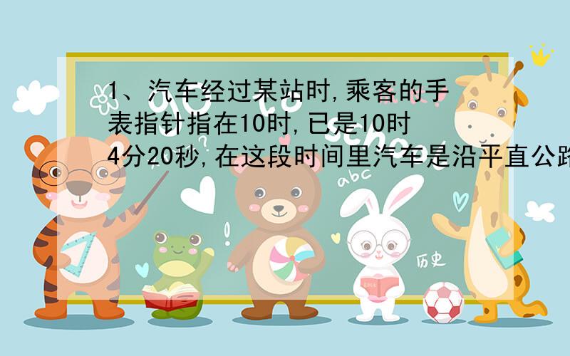 1、汽车经过某站时,乘客的手表指针指在10时,已是10时4分20秒,在这段时间里汽车是沿平直公路运动,速度为10千米/小