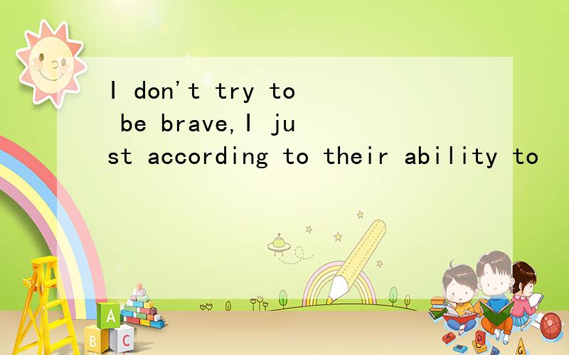 I don't try to be brave,I just according to their ability to