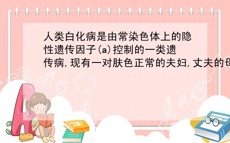 人类白化病是由常染色体上的隐性遗传因子(a)控制的一类遗传病,现有一对肤色正常的夫妇,丈夫的母亲和妻子的弟弟是白化病患者