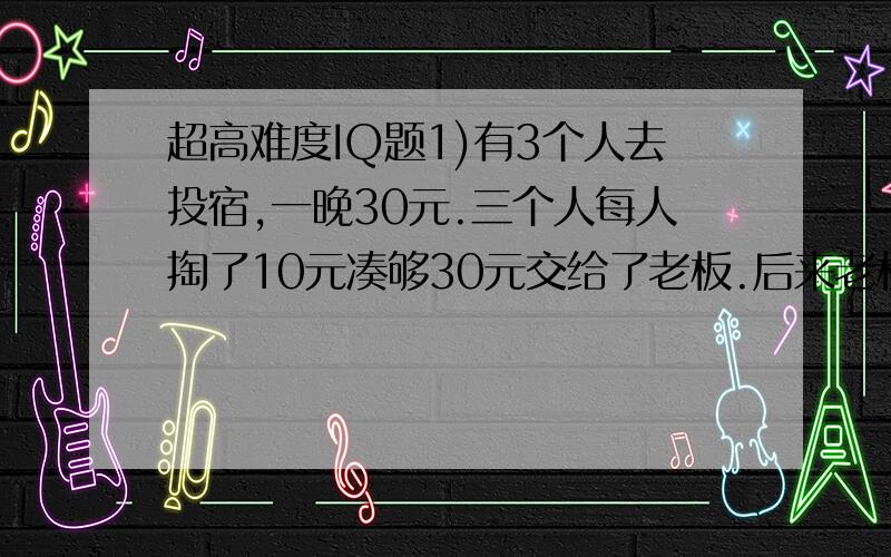 超高难度IQ题1)有3个人去投宿,一晚30元.三个人每人掏了10元凑够30元交给了老板.后来老板说今天优惠只要25元就够