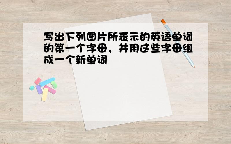 写出下列图片所表示的英语单词的第一个字母，并用这些字母组成一个新单词