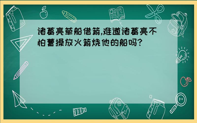 诸葛亮草船借箭,难道诸葛亮不怕曹操放火箭烧他的船吗?