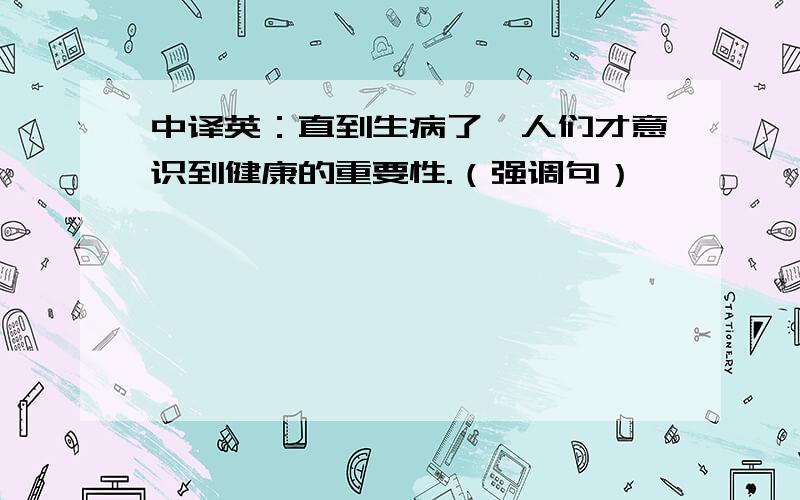 中译英：直到生病了,人们才意识到健康的重要性.（强调句）