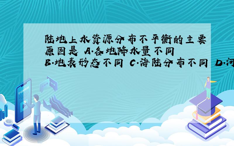 陆地上水资源分布不平衡的主要原因是 A.各地降水量不同 B.地表形态不同 C.海陆分布不同 D.河流流量不同