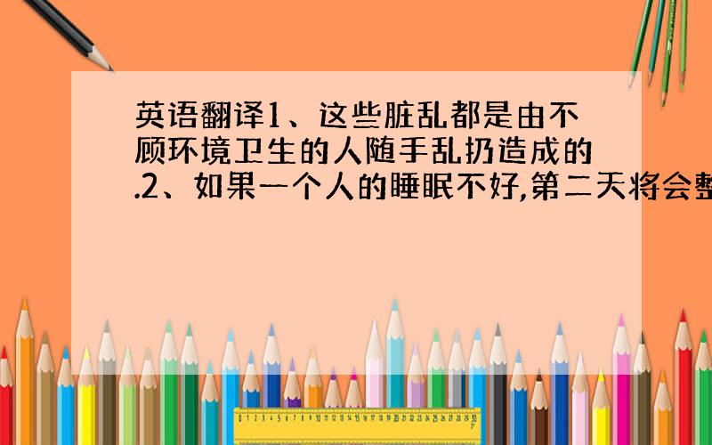 英语翻译1、这些脏乱都是由不顾环境卫生的人随手乱扔造成的.2、如果一个人的睡眠不好,第二天将会整天都没有好的精神.3、因