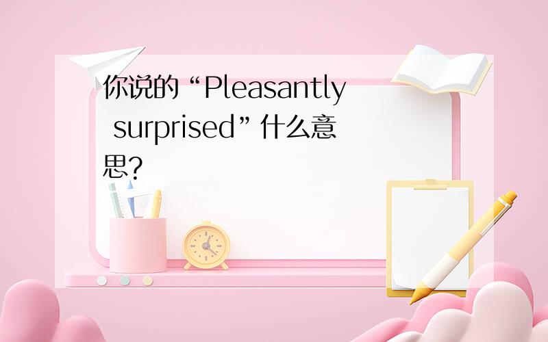 你说的“Pleasantly surprised”什么意思?