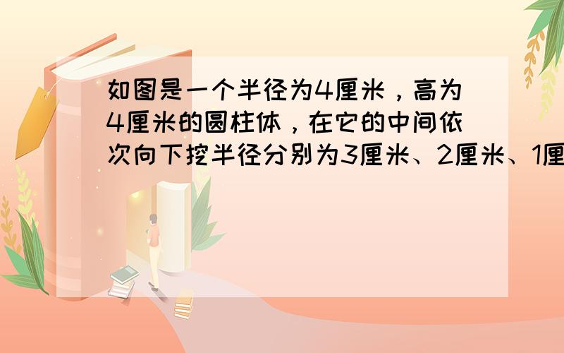 如图是一个半径为4厘米，高为4厘米的圆柱体，在它的中间依次向下挖半径分别为3厘米、2厘米、1厘米，高分别为2厘米、1厘米