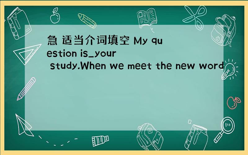 急 适当介词填空 My question is_your study.When we meet the new word