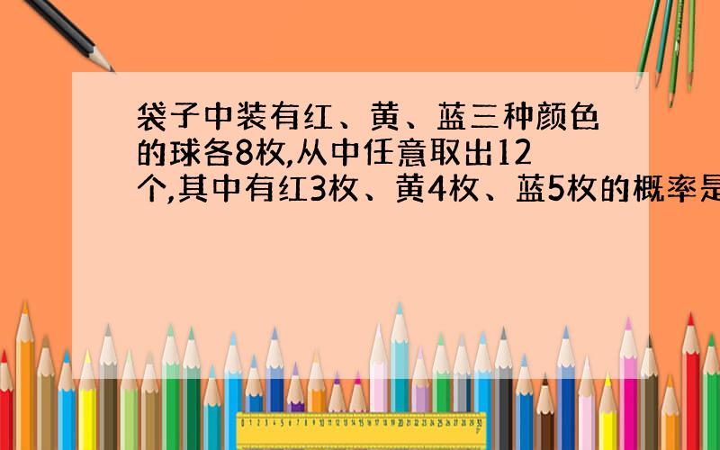 袋子中装有红、黄、蓝三种颜色的球各8枚,从中任意取出12个,其中有红3枚、黄4枚、蓝5枚的概率是多少?